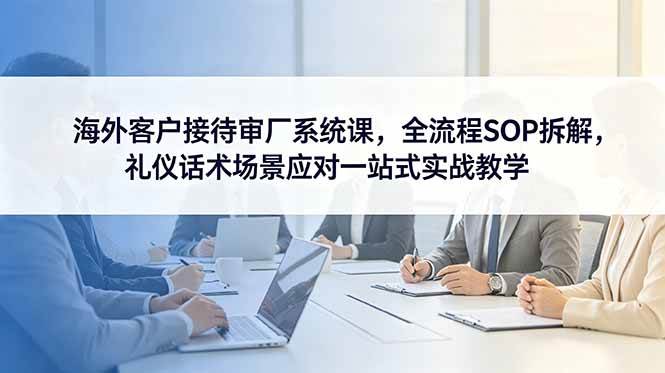 (6.08)海外客户接待审厂系统课，全流程SOP拆解，礼仪话术场景应对一站式实战教学